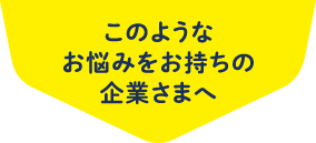 このようなお悩みをお持ちの企業さまへ